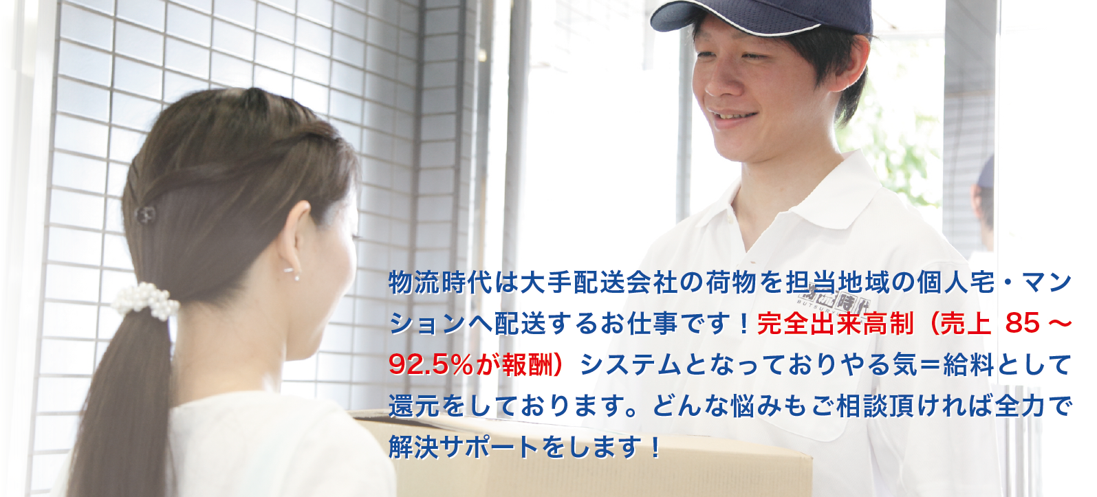 物流時代は大手配送会社の荷物を担当地域の個人宅・マンションへ配送するお仕事です！
完全出来高制（売上85～92.5％が報酬）システムとなっておりやる気＝給料として還元をしております。
どんな悩みもご相談頂ければ全力で解決サポートをします！
