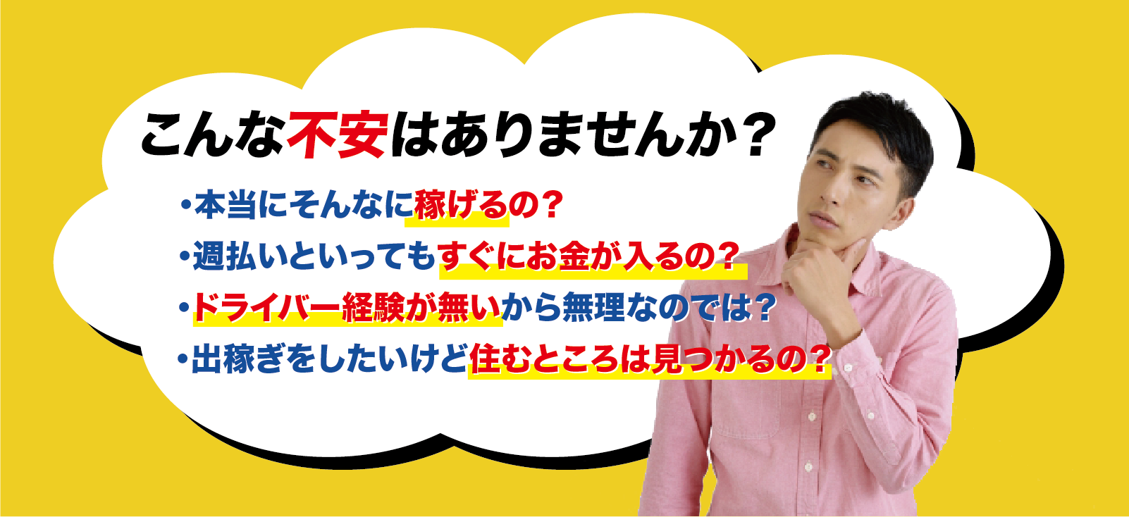 でも正直こんな不安はありませんか？
・本当にそんなに稼げるの？
・週払いといってもすぐにお金が入るの？
・ドライバー経験が無いから無理なのでは？
・出稼ぎをしたいけど住むところが見つかるの？
