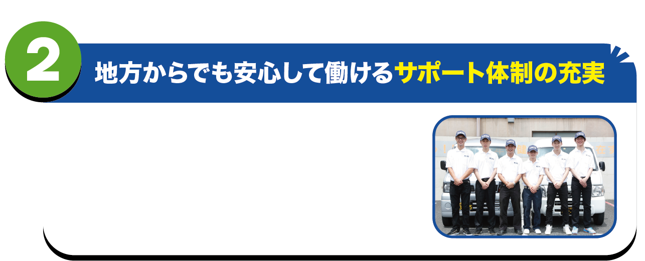 地方からでも安心をして働けるサポート体制の充実.　
物流時代ではスタッフが安心をして働ける環境を第一として考えます。寮完備寮応相談・週払い制度※・スタート支援金※といった制度(※規定有)を用意していますので、運転免許証があれば直ぐに仕事を始めることが可能なのです。